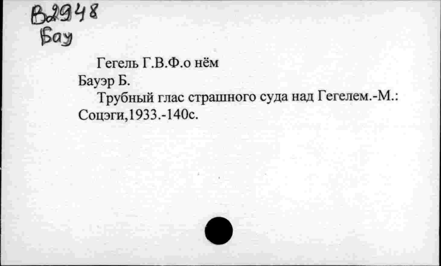 ﻿£<Ч|1
Гегель Г.В.Ф.о нём
Бауэр Б.
Трубный глас страшного суда над Гегелем.-М.: Соцэги, 1933.-140с.